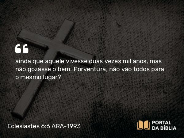 Eclesiastes 6:6 ARA-1993 - ainda que aquele vivesse duas vezes mil anos, mas não gozasse o bem. Porventura, não vão todos para o mesmo lugar?