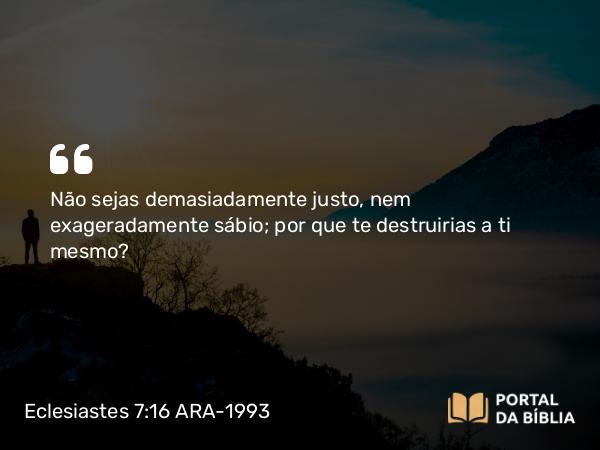 Eclesiastes 7:16 ARA-1993 - Não sejas demasiadamente justo, nem exageradamente sábio; por que te destruirias a ti mesmo?