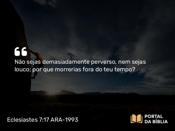 Eclesiastes 7:17 ARA-1993 - Não sejas demasiadamente perverso, nem sejas louco; por que morrerias fora do teu tempo?