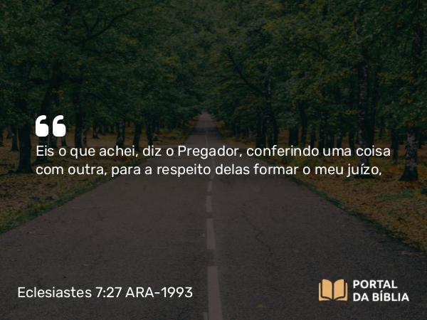 Eclesiastes 7:27 ARA-1993 - Eis o que achei, diz o Pregador, conferindo uma coisa com outra, para a respeito delas formar o meu juízo,