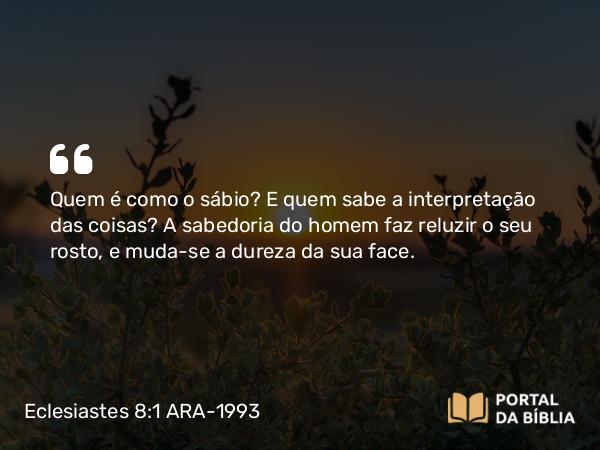 Eclesiastes 8:1 ARA-1993 - Quem é como o sábio? E quem sabe a interpretação das coisas? A sabedoria do homem faz reluzir o seu rosto, e muda-se a dureza da sua face.