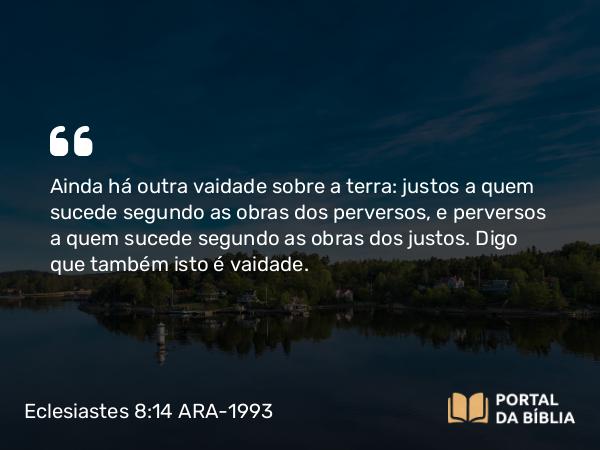 Eclesiastes 8:14 ARA-1993 - Ainda há outra vaidade sobre a terra: justos a quem sucede segundo as obras dos perversos, e perversos a quem sucede segundo as obras dos justos. Digo que também isto é vaidade.