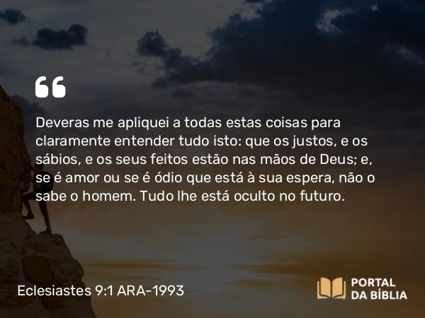 Eclesiastes 9:1 ARA-1993 - Deveras me apliquei a todas estas coisas para claramente entender tudo isto: que os justos, e os sábios, e os seus feitos estão nas mãos de Deus; e, se é amor ou se é ódio que está à sua espera, não o sabe o homem. Tudo lhe está oculto no futuro.