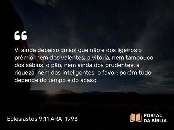 Eclesiastes 9:11 ARA-1993 - Vi ainda debaixo do sol que não é dos ligeiros o prêmio, nem dos valentes, a vitória, nem tampouco dos sábios, o pão, nem ainda dos prudentes, a riqueza, nem dos inteligentes, o favor; porém tudo depende do tempo e do acaso.