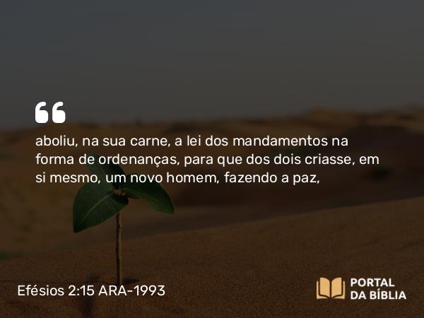 Efésios 2:15-16 ARA-1993 - aboliu, na sua carne, a lei dos mandamentos na forma de ordenanças, para que dos dois criasse, em si mesmo, um novo homem, fazendo a paz,