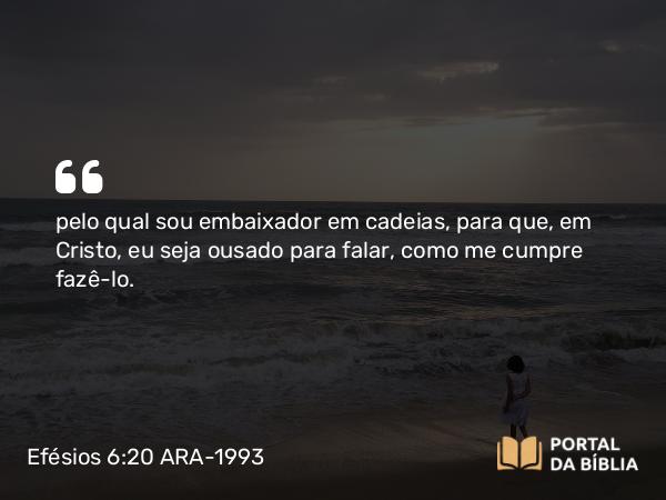 Efésios 6:20 ARA-1993 - pelo qual sou embaixador em cadeias, para que, em Cristo, eu seja ousado para falar, como me cumpre fazê-lo.