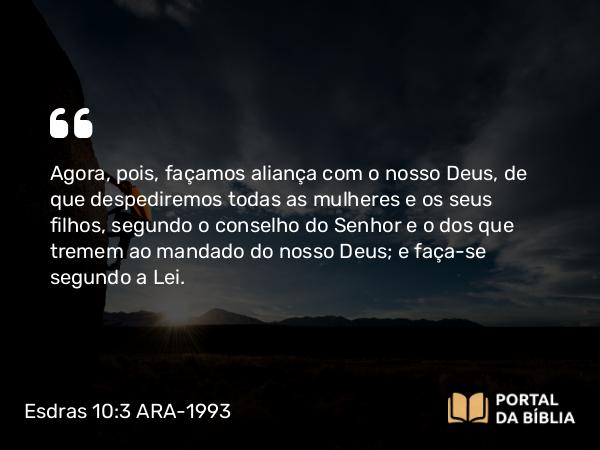 Esdras 10:3 ARA-1993 - Agora, pois, façamos aliança com o nosso Deus, de que despediremos todas as mulheres e os seus filhos, segundo o conselho do Senhor e o dos que tremem ao mandado do nosso Deus; e faça-se segundo a Lei.