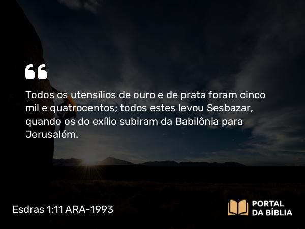 Esdras 1:11 ARA-1993 - Todos os utensílios de ouro e de prata foram cinco mil e quatrocentos; todos estes levou Sesbazar, quando os do exílio subiram da Babilônia para Jerusalém.