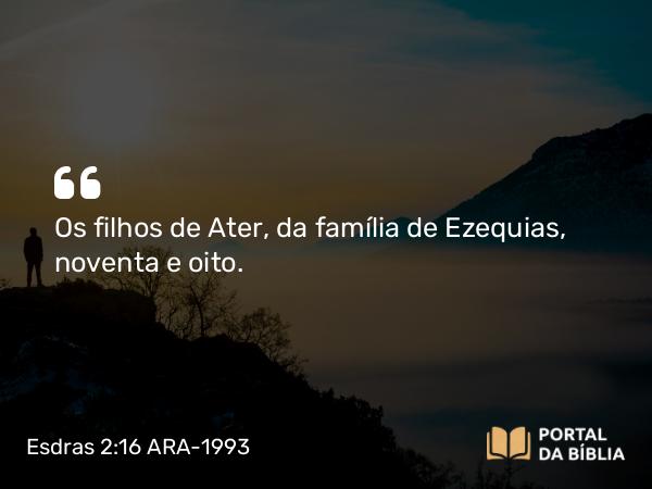 Esdras 2:16 ARA-1993 - Os filhos de Ater, da família de Ezequias, noventa e oito.