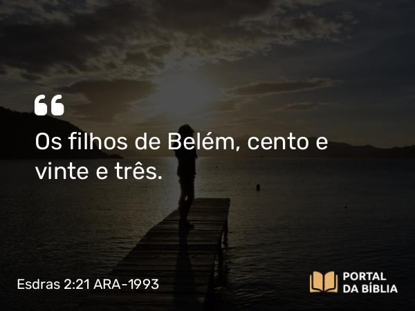 Esdras 2:21 ARA-1993 - Os filhos de Belém, cento e vinte e três.