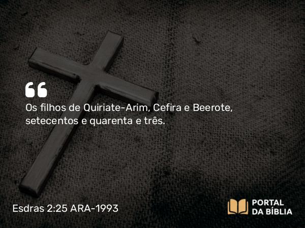 Esdras 2:25 ARA-1993 - Os filhos de Quiriate-Arim, Cefira e Beerote, setecentos e quarenta e três.