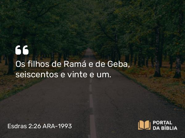 Esdras 2:26 ARA-1993 - Os filhos de Ramá e de Geba, seiscentos e vinte e um.