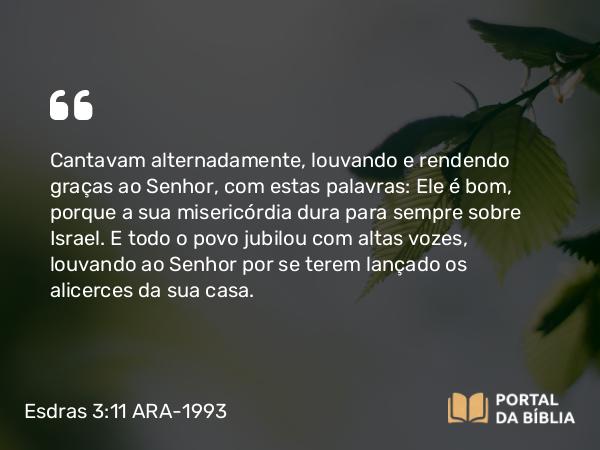 Esdras 3:11 ARA-1993 - Cantavam alternadamente, louvando e rendendo graças ao Senhor, com estas palavras: Ele é bom, porque a sua misericórdia dura para sempre sobre Israel. E todo o povo jubilou com altas vozes, louvando ao Senhor por se terem lançado os alicerces da sua casa.