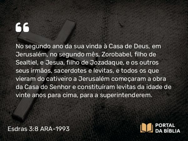 Esdras 3:8 ARA-1993 - No segundo ano da sua vinda à Casa de Deus, em Jerusalém, no segundo mês, Zorobabel, filho de Sealtiel, e Jesua, filho de Jozadaque, e os outros seus irmãos, sacerdotes e levitas, e todos os que vieram do cativeiro a Jerusalém começaram a obra da Casa do Senhor e constituíram levitas da idade de vinte anos para cima, para a superintenderem.