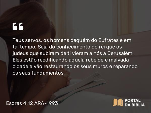 Esdras 4:12 ARA-1993 - Teus servos, os homens daquém do Eufrates e em tal tempo. Seja do conhecimento do rei que os judeus que subiram de ti vieram a nós a Jerusalém. Eles estão reedificando aquela rebelde e malvada cidade e vão restaurando os seus muros e reparando os seus fundamentos.