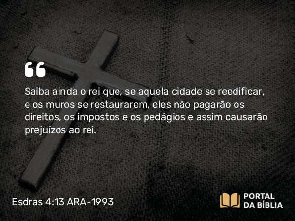 Esdras 4:13 ARA-1993 - Saiba ainda o rei que, se aquela cidade se reedificar, e os muros se restaurarem, eles não pagarão os direitos, os impostos e os pedágios e assim causarão prejuízos ao rei.