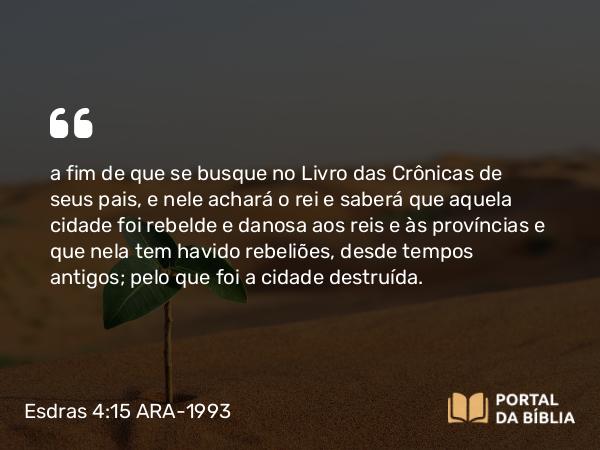 Esdras 4:15 ARA-1993 - a fim de que se busque no Livro das Crônicas de seus pais, e nele achará o rei e saberá que aquela cidade foi rebelde e danosa aos reis e às províncias e que nela tem havido rebeliões, desde tempos antigos; pelo que foi a cidade destruída.