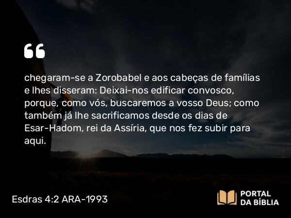 Esdras 4:2 ARA-1993 - chegaram-se a Zorobabel e aos cabeças de famílias e lhes disseram: Deixai-nos edificar convosco, porque, como vós, buscaremos a vosso Deus; como também já lhe sacrificamos desde os dias de Esar-Hadom, rei da Assíria, que nos fez subir para aqui.