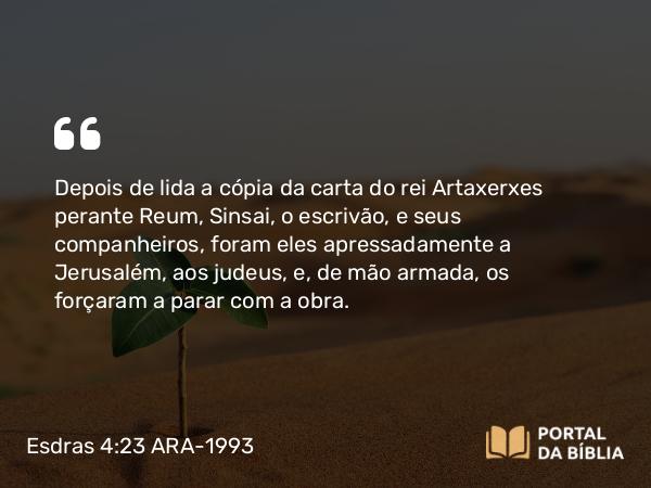 Esdras 4:23-24 ARA-1993 - Depois de lida a cópia da carta do rei Artaxerxes perante Reum, Sinsai, o escrivão, e seus companheiros, foram eles apressadamente a Jerusalém, aos judeus, e, de mão armada, os forçaram a parar com a obra.