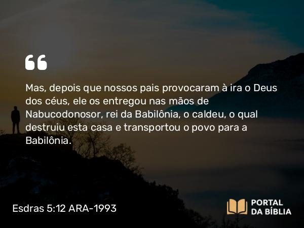 Esdras 5:12 ARA-1993 - Mas, depois que nossos pais provocaram à ira o Deus dos céus, ele os entregou nas mãos de Nabucodonosor, rei da Babilônia, o caldeu, o qual destruiu esta casa e transportou o povo para a Babilônia.