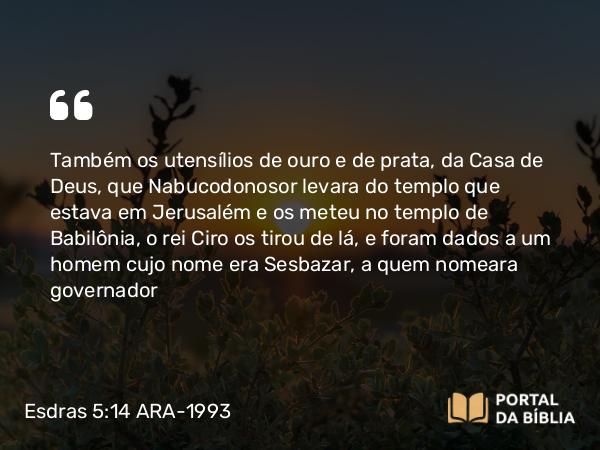 Esdras 5:14 ARA-1993 - Também os utensílios de ouro e de prata, da Casa de Deus, que Nabucodonosor levara do templo que estava em Jerusalém e os meteu no templo de Babilônia, o rei Ciro os tirou de lá, e foram dados a um homem cujo nome era Sesbazar, a quem nomeara governador