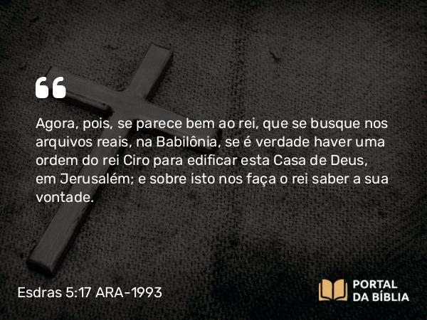 Esdras 5:17 ARA-1993 - Agora, pois, se parece bem ao rei, que se busque nos arquivos reais, na Babilônia, se é verdade haver uma ordem do rei Ciro para edificar esta Casa de Deus, em Jerusalém; e sobre isto nos faça o rei saber a sua vontade.