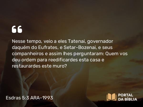 Esdras 5:3 ARA-1993 - Nesse tempo, veio a eles Tatenai, governador daquém do Eufrates, e Setar-Bozenai, e seus companheiros e assim lhes perguntaram: Quem vos deu ordem para reedificardes esta casa e restaurardes este muro?