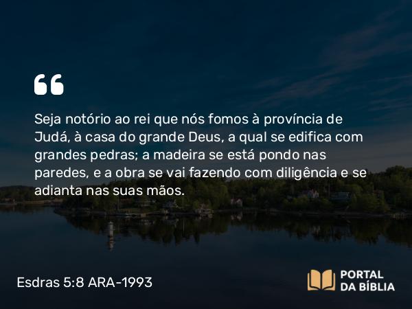 Esdras 5:8 ARA-1993 - Seja notório ao rei que nós fomos à província de Judá, à casa do grande Deus, a qual se edifica com grandes pedras; a madeira se está pondo nas paredes, e a obra se vai fazendo com diligência e se adianta nas suas mãos.