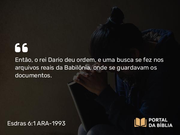 Esdras 6:1 ARA-1993 - Então, o rei Dario deu ordem, e uma busca se fez nos arquivos reais da Babilônia, onde se guardavam os documentos.