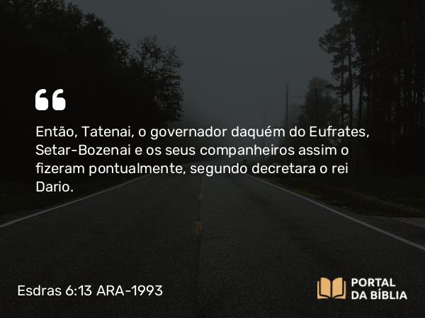 Esdras 6:13 ARA-1993 - Então, Tatenai, o governador daquém do Eufrates, Setar-Bozenai e os seus companheiros assim o fizeram pontualmente, segundo decretara o rei Dario.