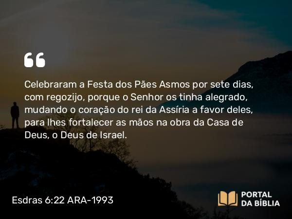 Esdras 6:22 ARA-1993 - Celebraram a Festa dos Pães Asmos por sete dias, com regozijo, porque o Senhor os tinha alegrado, mudando o coração do rei da Assíria a favor deles, para lhes fortalecer as mãos na obra da Casa de Deus, o Deus de Israel.