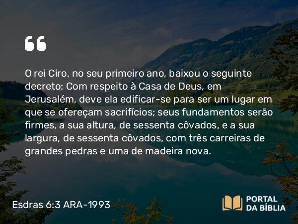 Esdras 6:3 ARA-1993 - O rei Ciro, no seu primeiro ano, baixou o seguinte decreto: Com respeito à Casa de Deus, em Jerusalém, deve ela edificar-se para ser um lugar em que se ofereçam sacrifícios; seus fundamentos serão firmes, a sua altura, de sessenta côvados, e a sua largura, de sessenta côvados, com três carreiras de grandes pedras e uma de madeira nova.