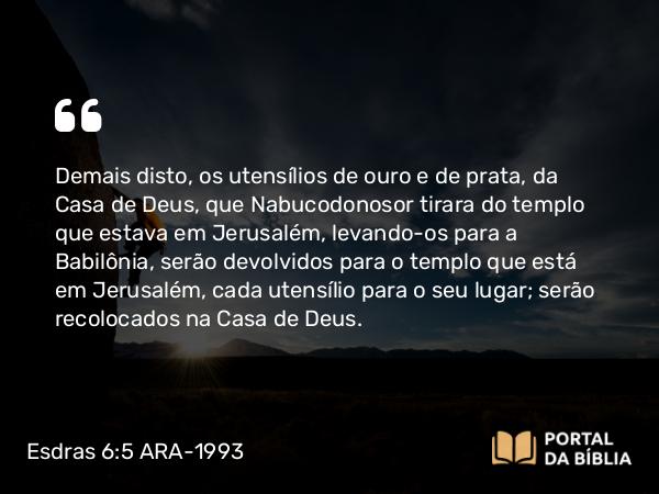 Esdras 6:5 ARA-1993 - Demais disto, os utensílios de ouro e de prata, da Casa de Deus, que Nabucodonosor tirara do templo que estava em Jerusalém, levando-os para a Babilônia, serão devolvidos para o templo que está em Jerusalém, cada utensílio para o seu lugar; serão recolocados na Casa de Deus.