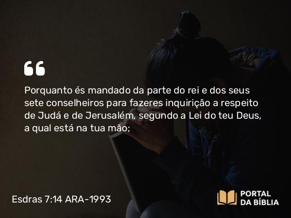 Esdras 7:14 ARA-1993 - Porquanto és mandado da parte do rei e dos seus sete conselheiros para fazeres inquirição a respeito de Judá e de Jerusalém, segundo a Lei do teu Deus, a qual está na tua mão;