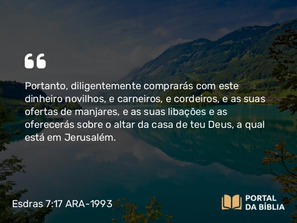 Esdras 7:17 ARA-1993 - Portanto, diligentemente comprarás com este dinheiro novilhos, e carneiros, e cordeiros, e as suas ofertas de manjares, e as suas libações e as oferecerás sobre o altar da casa de teu Deus, a qual está em Jerusalém.