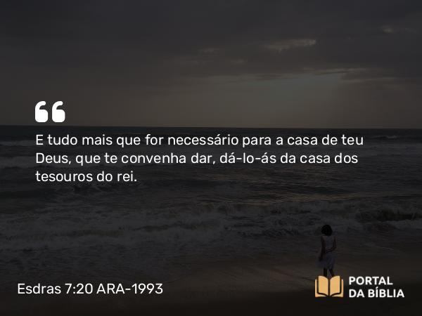 Esdras 7:20 ARA-1993 - E tudo mais que for necessário para a casa de teu Deus, que te convenha dar, dá-lo-ás da casa dos tesouros do rei.