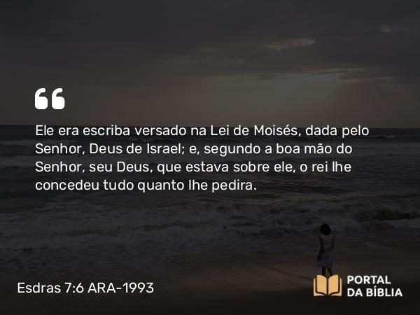 Esdras 7:6 ARA-1993 - Ele era escriba versado na Lei de Moisés, dada pelo Senhor, Deus de Israel; e, segundo a boa mão do Senhor, seu Deus, que estava sobre ele, o rei lhe concedeu tudo quanto lhe pedira.