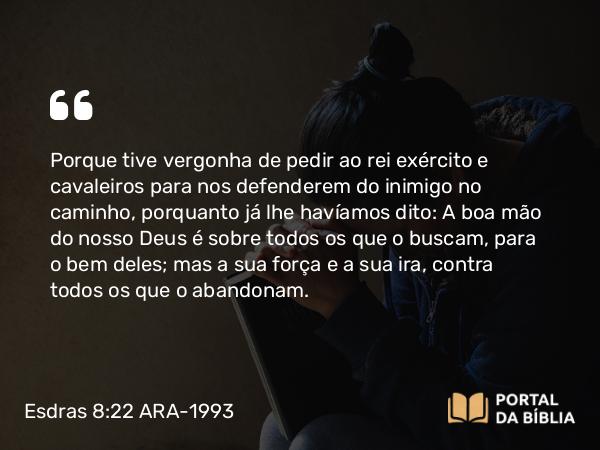 Esdras 8:22 ARA-1993 - Porque tive vergonha de pedir ao rei exército e cavaleiros para nos defenderem do inimigo no caminho, porquanto já lhe havíamos dito: A boa mão do nosso Deus é sobre todos os que o buscam, para o bem deles; mas a sua força e a sua ira, contra todos os que o abandonam.