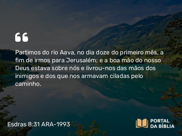 Esdras 8:31 ARA-1993 - Partimos do rio Aava, no dia doze do primeiro mês, a fim de irmos para Jerusalém; e a boa mão do nosso Deus estava sobre nós e livrou-nos das mãos dos inimigos e dos que nos armavam ciladas pelo caminho.