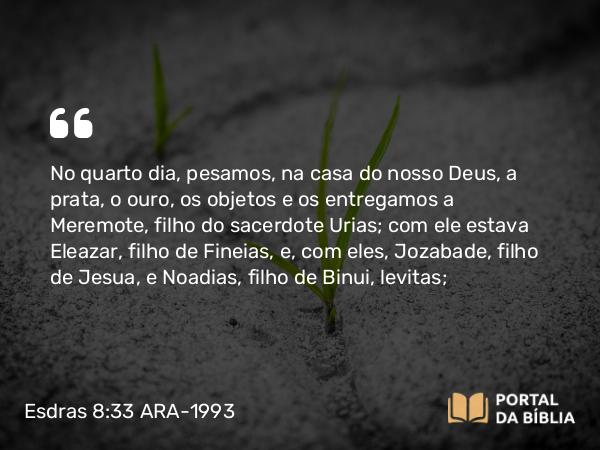 Esdras 8:33 ARA-1993 - No quarto dia, pesamos, na casa do nosso Deus, a prata, o ouro, os objetos e os entregamos a Meremote, filho do sacerdote Urias; com ele estava Eleazar, filho de Fineias, e, com eles, Jozabade, filho de Jesua, e Noadias, filho de Binui, levitas;