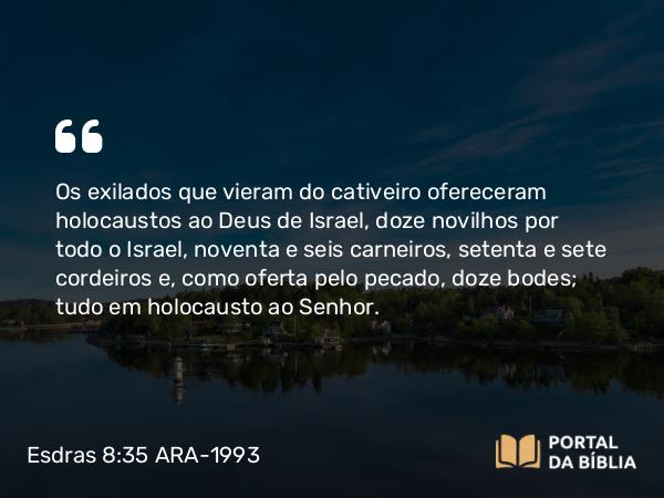 Esdras 8:35 ARA-1993 - Os exilados que vieram do cativeiro ofereceram holocaustos ao Deus de Israel, doze novilhos por todo o Israel, noventa e seis carneiros, setenta e sete cordeiros e, como oferta pelo pecado, doze bodes; tudo em holocausto ao Senhor.