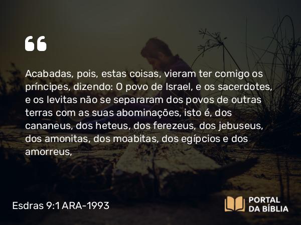 Esdras 9:1 ARA-1993 - Acabadas, pois, estas coisas, vieram ter comigo os príncipes, dizendo: O povo de Israel, e os sacerdotes, e os levitas não se separaram dos povos de outras terras com as suas abominações, isto é, dos cananeus, dos heteus, dos ferezeus, dos jebuseus, dos amonitas, dos moabitas, dos egípcios e dos amorreus,