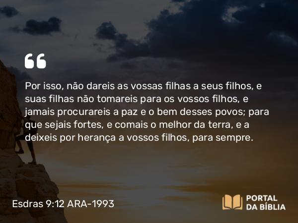 Esdras 9:12 ARA-1993 - Por isso, não dareis as vossas filhas a seus filhos, e suas filhas não tomareis para os vossos filhos, e jamais procurareis a paz e o bem desses povos; para que sejais fortes, e comais o melhor da terra, e a deixeis por herança a vossos filhos, para sempre.