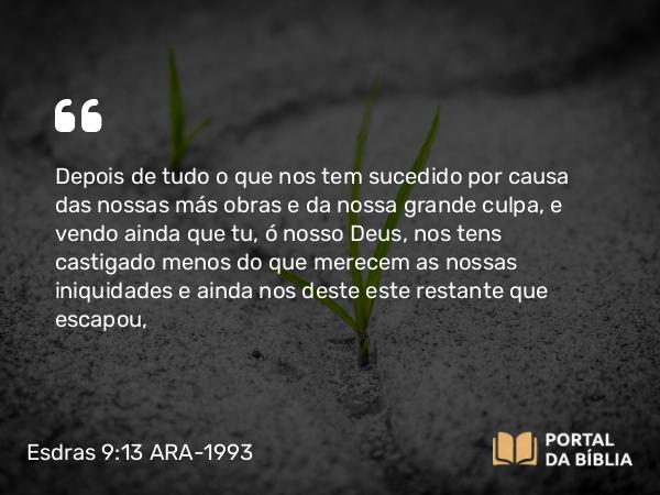 Esdras 9:13 ARA-1993 - Depois de tudo o que nos tem sucedido por causa das nossas más obras e da nossa grande culpa, e vendo ainda que tu, ó nosso Deus, nos tens castigado menos do que merecem as nossas iniquidades e ainda nos deste este restante que escapou,