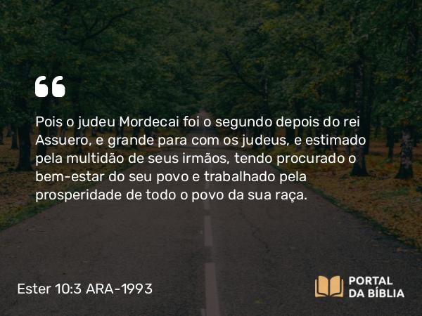 Ester 10:3 ARA-1993 - Pois o judeu Mordecai foi o segundo depois do rei Assuero, e grande para com os judeus, e estimado pela multidão de seus irmãos, tendo procurado o bem-estar do seu povo e trabalhado pela prosperidade de todo o povo da sua raça.