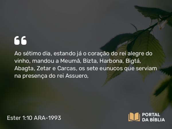 Ester 1:10 ARA-1993 - Ao sétimo dia, estando já o coração do rei alegre do vinho, mandou a Meumã, Bizta, Harbona, Bigtá, Abagta, Zetar e Carcas, os sete eunucos que serviam na presença do rei Assuero,