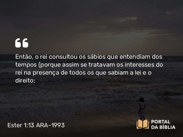 Ester 1:13 ARA-1993 - Então, o rei consultou os sábios que entendiam dos tempos (porque assim se tratavam os interesses do rei na presença de todos os que sabiam a lei e o direito;