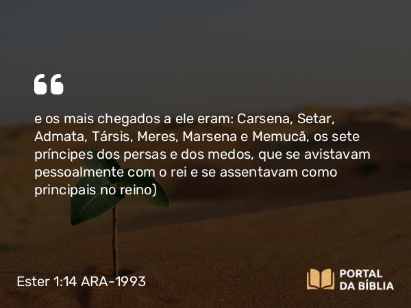 Ester 1:14 ARA-1993 - e os mais chegados a ele eram: Carsena, Setar, Admata, Társis, Meres, Marsena e Memucã, os sete príncipes dos persas e dos medos, que se avistavam pessoalmente com o rei e se assentavam como principais no reino)