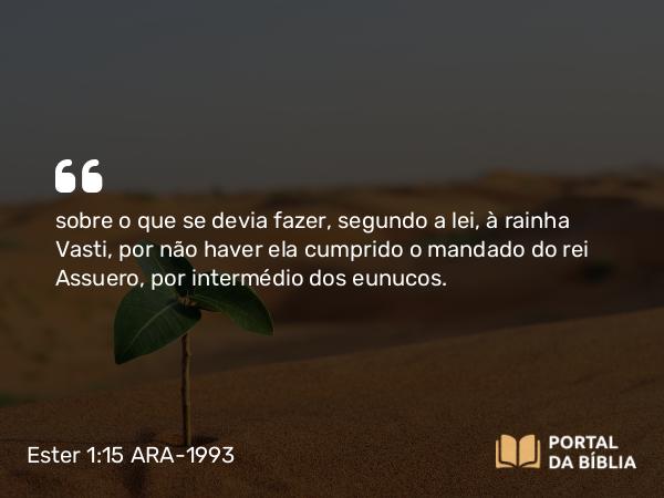 Ester 1:15 ARA-1993 - sobre o que se devia fazer, segundo a lei, à rainha Vasti, por não haver ela cumprido o mandado do rei Assuero, por intermédio dos eunucos.