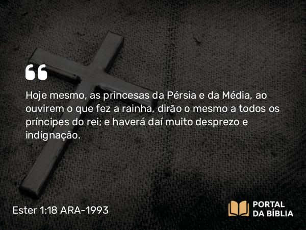 Ester 1:18 ARA-1993 - Hoje mesmo, as princesas da Pérsia e da Média, ao ouvirem o que fez a rainha, dirão o mesmo a todos os príncipes do rei; e haverá daí muito desprezo e indignação.